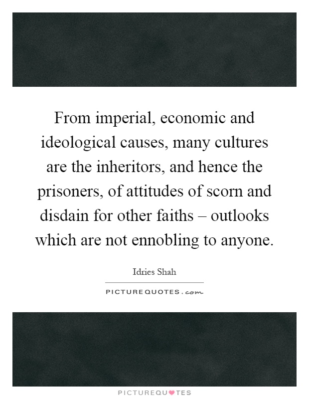 From imperial, economic and ideological causes, many cultures are the inheritors, and hence the prisoners, of attitudes of scorn and disdain for other faiths – outlooks which are not ennobling to anyone Picture Quote #1