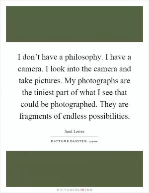 I don’t have a philosophy. I have a camera. I look into the camera and take pictures. My photographs are the tiniest part of what I see that could be photographed. They are fragments of endless possibilities Picture Quote #1