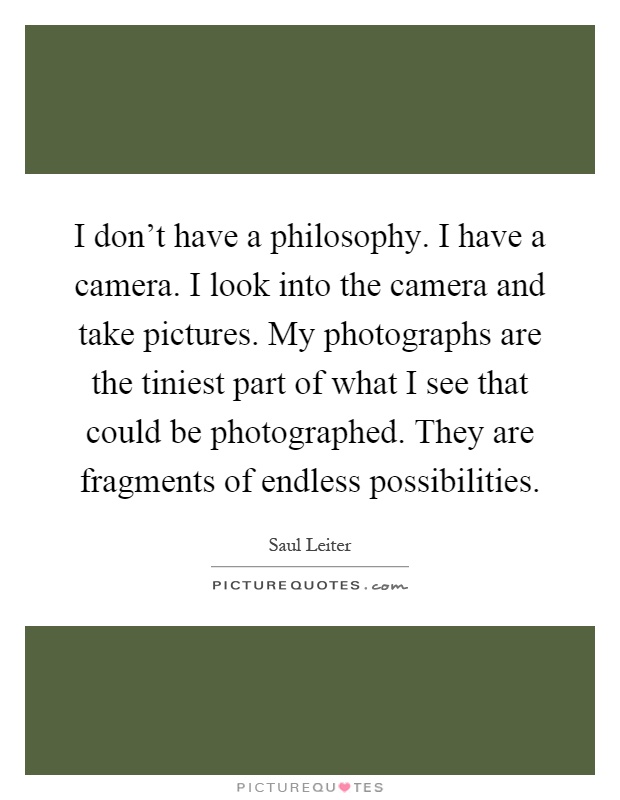 I don't have a philosophy. I have a camera. I look into the camera and take pictures. My photographs are the tiniest part of what I see that could be photographed. They are fragments of endless possibilities Picture Quote #1