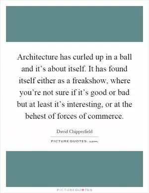 Architecture has curled up in a ball and it’s about itself. It has found itself either as a freakshow, where you’re not sure if it’s good or bad but at least it’s interesting, or at the behest of forces of commerce Picture Quote #1