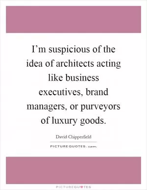 I’m suspicious of the idea of architects acting like business executives, brand managers, or purveyors of luxury goods Picture Quote #1