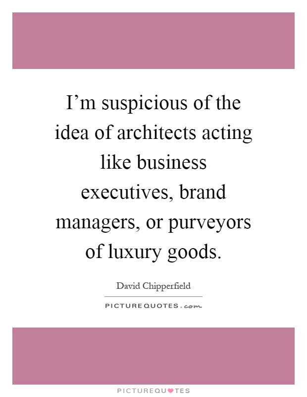 I'm suspicious of the idea of architects acting like business executives, brand managers, or purveyors of luxury goods Picture Quote #1