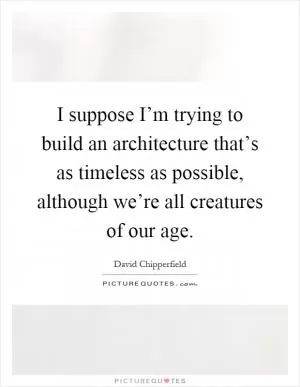 I suppose I’m trying to build an architecture that’s as timeless as possible, although we’re all creatures of our age Picture Quote #1
