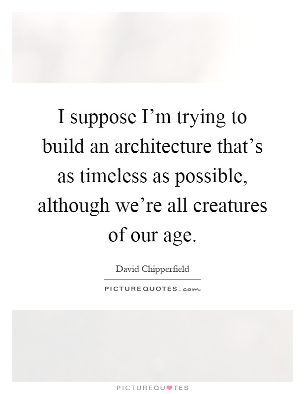 I suppose I'm trying to build an architecture that's as timeless as possible, although we're all creatures of our age Picture Quote #1