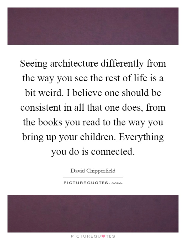 Seeing architecture differently from the way you see the rest of life is a bit weird. I believe one should be consistent in all that one does, from the books you read to the way you bring up your children. Everything you do is connected Picture Quote #1
