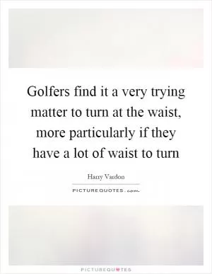 Golfers find it a very trying matter to turn at the waist, more particularly if they have a lot of waist to turn Picture Quote #1