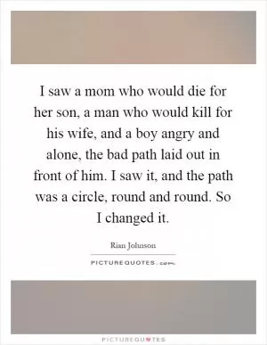 I saw a mom who would die for her son, a man who would kill for his wife, and a boy angry and alone, the bad path laid out in front of him. I saw it, and the path was a circle, round and round. So I changed it Picture Quote #1