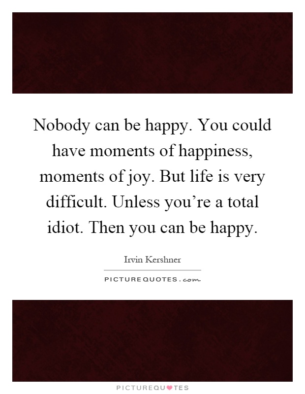 Nobody can be happy. You could have moments of happiness, moments of joy. But life is very difficult. Unless you're a total idiot. Then you can be happy Picture Quote #1