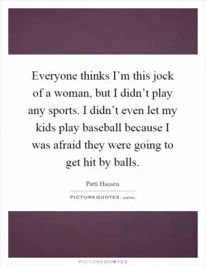 Everyone thinks I’m this jock of a woman, but I didn’t play any sports. I didn’t even let my kids play baseball because I was afraid they were going to get hit by balls Picture Quote #1
