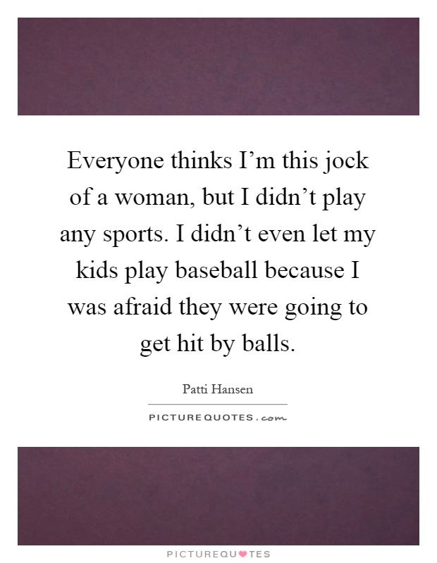 Everyone thinks I'm this jock of a woman, but I didn't play any sports. I didn't even let my kids play baseball because I was afraid they were going to get hit by balls Picture Quote #1