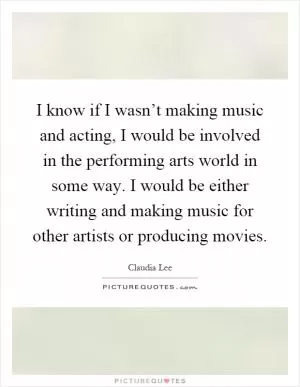 I know if I wasn’t making music and acting, I would be involved in the performing arts world in some way. I would be either writing and making music for other artists or producing movies Picture Quote #1