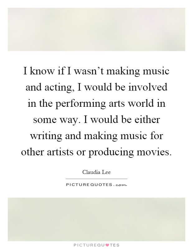 I know if I wasn't making music and acting, I would be involved in the performing arts world in some way. I would be either writing and making music for other artists or producing movies Picture Quote #1