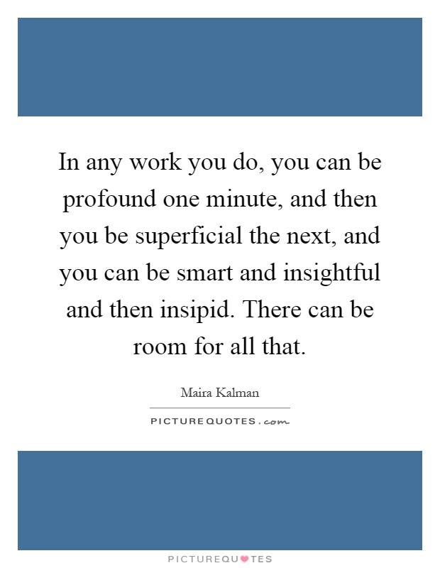 In any work you do, you can be profound one minute, and then you be superficial the next, and you can be smart and insightful and then insipid. There can be room for all that Picture Quote #1