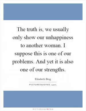 The truth is, we usually only show our unhappiness to another woman. I suppose this is one of our problems. And yet it is also one of our strengths Picture Quote #1