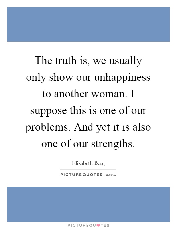The truth is, we usually only show our unhappiness to another woman. I suppose this is one of our problems. And yet it is also one of our strengths Picture Quote #1
