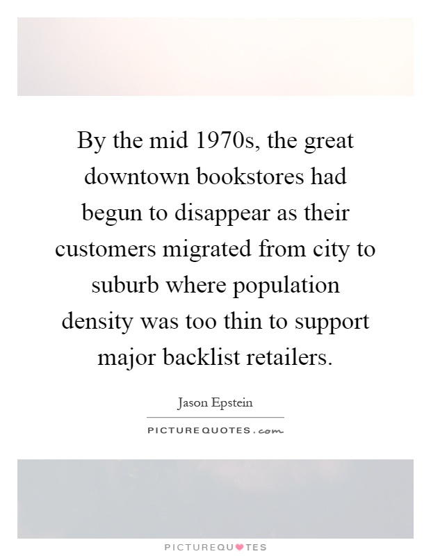 By the mid 1970s, the great downtown bookstores had begun to disappear as their customers migrated from city to suburb where population density was too thin to support major backlist retailers Picture Quote #1