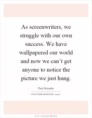 As screenwriters, we struggle with our own success. We have wallpapered our world and now we can’t get anyone to notice the picture we just hung Picture Quote #1