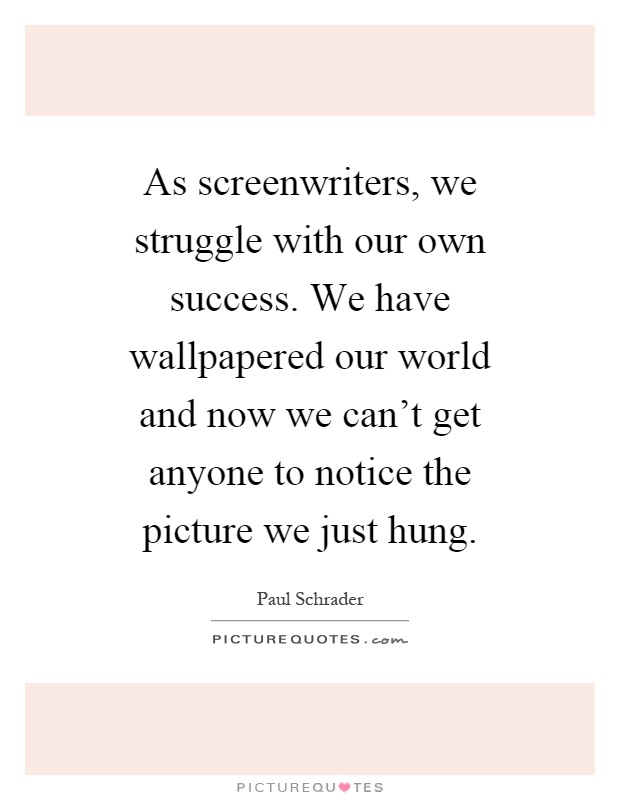 As screenwriters, we struggle with our own success. We have wallpapered our world and now we can't get anyone to notice the picture we just hung Picture Quote #1