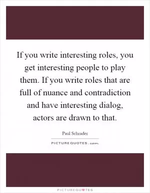 If you write interesting roles, you get interesting people to play them. If you write roles that are full of nuance and contradiction and have interesting dialog, actors are drawn to that Picture Quote #1