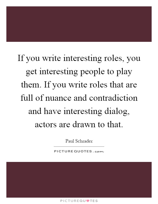 If you write interesting roles, you get interesting people to play them. If you write roles that are full of nuance and contradiction and have interesting dialog, actors are drawn to that Picture Quote #1