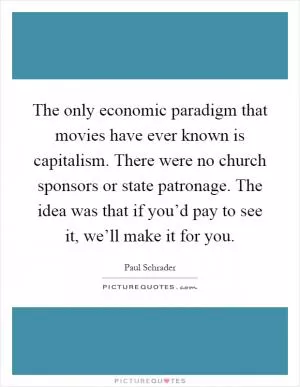 The only economic paradigm that movies have ever known is capitalism. There were no church sponsors or state patronage. The idea was that if you’d pay to see it, we’ll make it for you Picture Quote #1