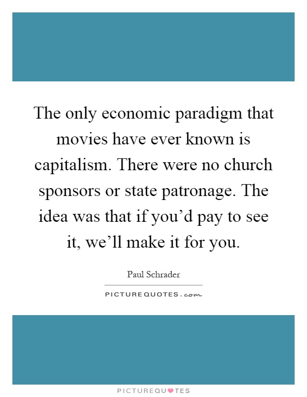 The only economic paradigm that movies have ever known is capitalism. There were no church sponsors or state patronage. The idea was that if you'd pay to see it, we'll make it for you Picture Quote #1