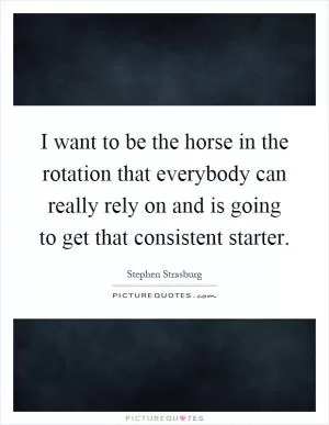 I want to be the horse in the rotation that everybody can really rely on and is going to get that consistent starter Picture Quote #1