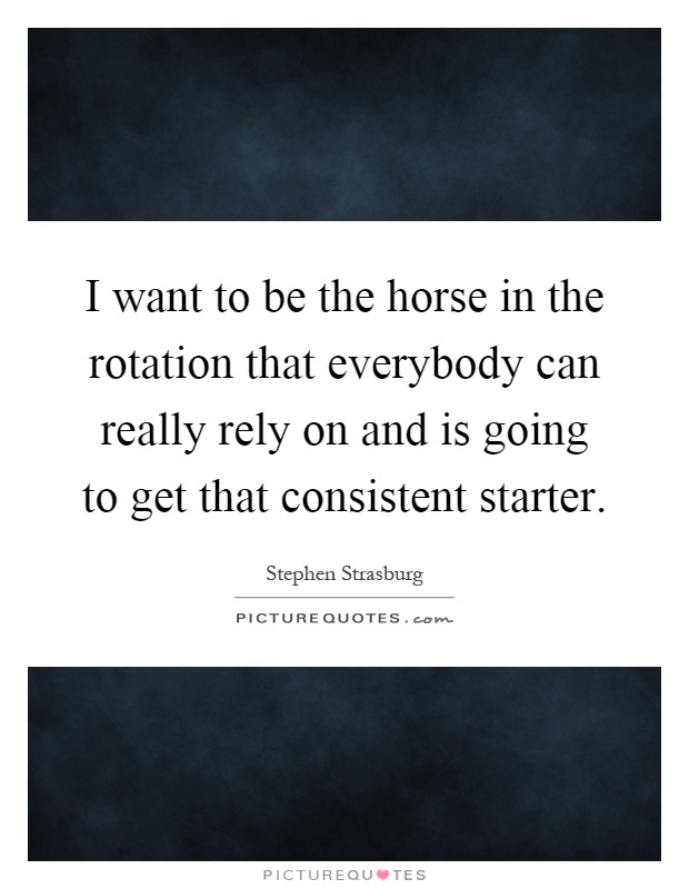 I want to be the horse in the rotation that everybody can really rely on and is going to get that consistent starter Picture Quote #1