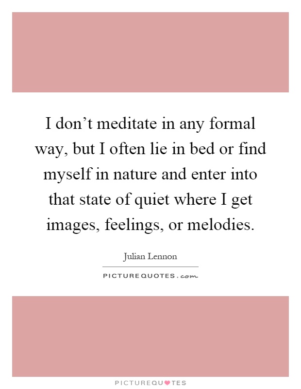 I don't meditate in any formal way, but I often lie in bed or find myself in nature and enter into that state of quiet where I get images, feelings, or melodies Picture Quote #1