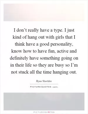 I don’t really have a type. I just kind of hang out with girls that I think have a good personality, know how to have fun, active and definitely have something going on in their life so they are busy so I’m not stuck all the time hanging out Picture Quote #1