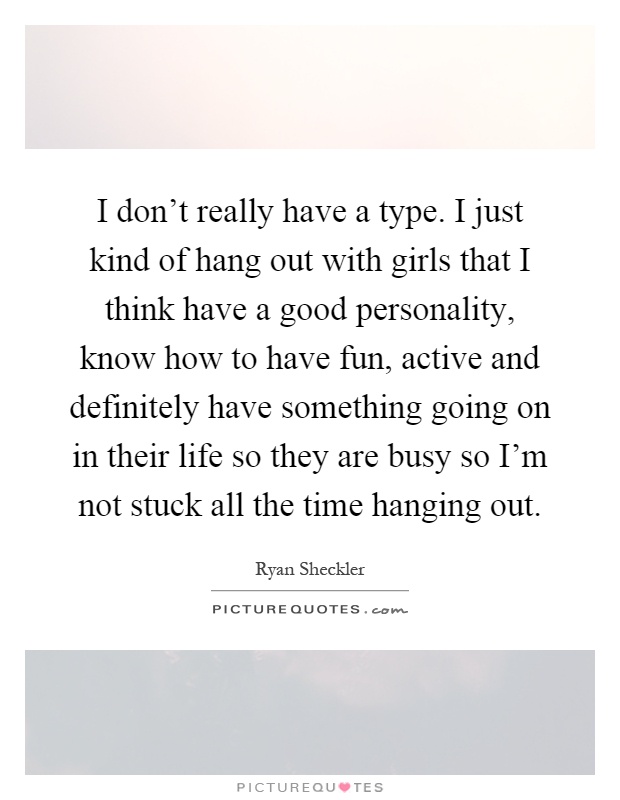 I don't really have a type. I just kind of hang out with girls that I think have a good personality, know how to have fun, active and definitely have something going on in their life so they are busy so I'm not stuck all the time hanging out Picture Quote #1