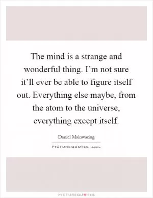 The mind is a strange and wonderful thing. I’m not sure it’ll ever be able to figure itself out. Everything else maybe, from the atom to the universe, everything except itself Picture Quote #1