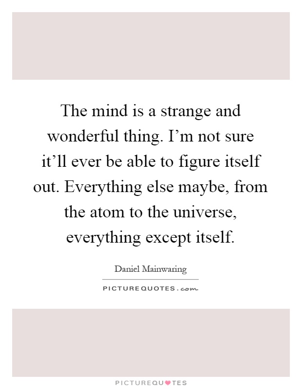 The mind is a strange and wonderful thing. I'm not sure it'll ever be able to figure itself out. Everything else maybe, from the atom to the universe, everything except itself Picture Quote #1