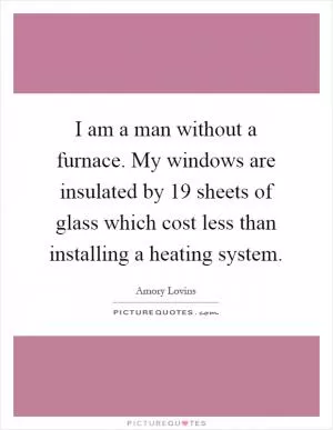 I am a man without a furnace. My windows are insulated by 19 sheets of glass which cost less than installing a heating system Picture Quote #1