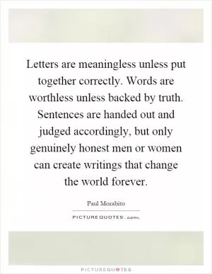 Letters are meaningless unless put together correctly. Words are worthless unless backed by truth. Sentences are handed out and judged accordingly, but only genuinely honest men or women can create writings that change the world forever Picture Quote #1
