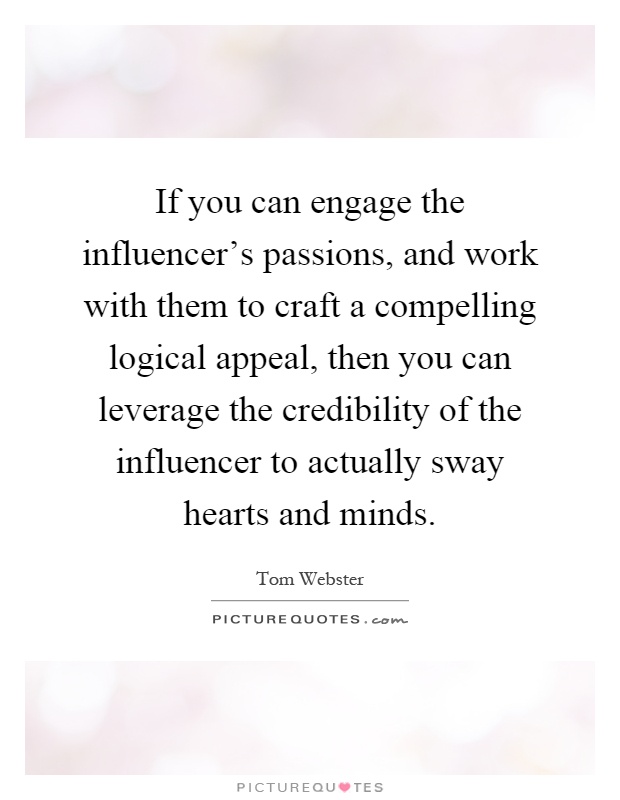 If you can engage the influencer's passions, and work with them to craft a compelling logical appeal, then you can leverage the credibility of the influencer to actually sway hearts and minds Picture Quote #1