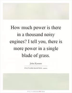 How much power is there in a thousand noisy engines? I tell you, there is more power in a single blade of grass Picture Quote #1