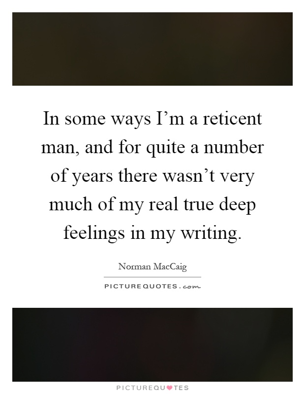In some ways I'm a reticent man, and for quite a number of years there wasn't very much of my real true deep feelings in my writing Picture Quote #1
