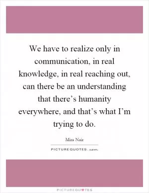 We have to realize only in communication, in real knowledge, in real reaching out, can there be an understanding that there’s humanity everywhere, and that’s what I’m trying to do Picture Quote #1