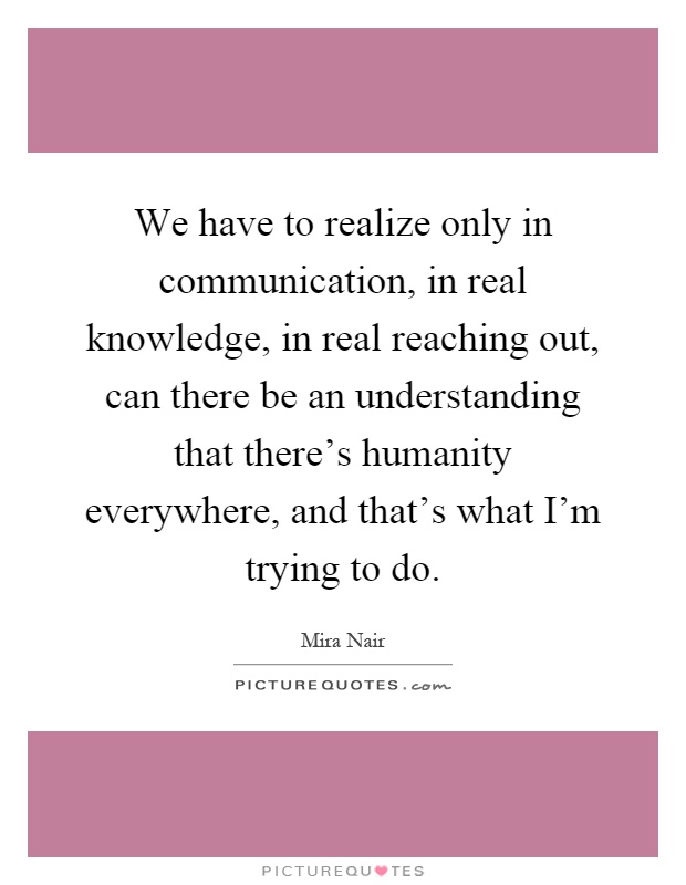 We have to realize only in communication, in real knowledge, in real reaching out, can there be an understanding that there's humanity everywhere, and that's what I'm trying to do Picture Quote #1