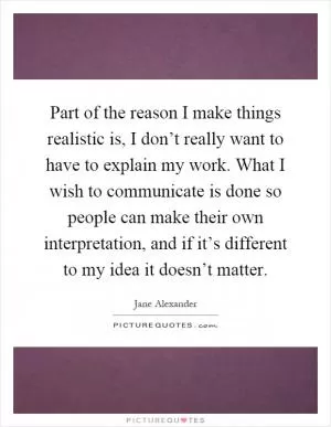 Part of the reason I make things realistic is, I don’t really want to have to explain my work. What I wish to communicate is done so people can make their own interpretation, and if it’s different to my idea it doesn’t matter Picture Quote #1