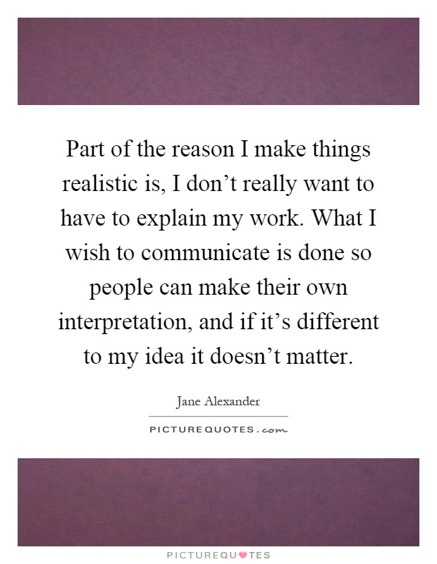 Part of the reason I make things realistic is, I don't really want to have to explain my work. What I wish to communicate is done so people can make their own interpretation, and if it's different to my idea it doesn't matter Picture Quote #1
