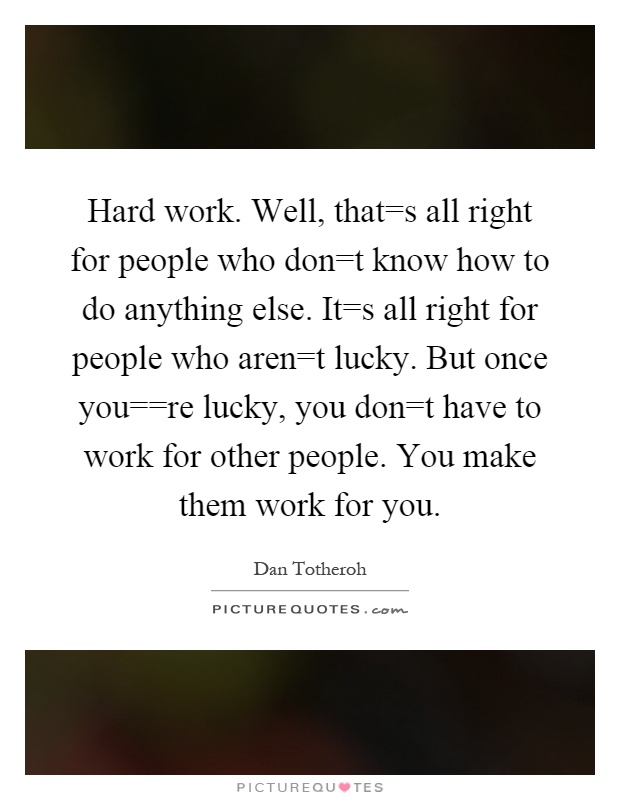 Hard work. Well, that=s all right for people who don=t know how to do anything else. It=s all right for people who aren=t lucky. But once you==re lucky, you don=t have to work for other people. You make them work for you Picture Quote #1