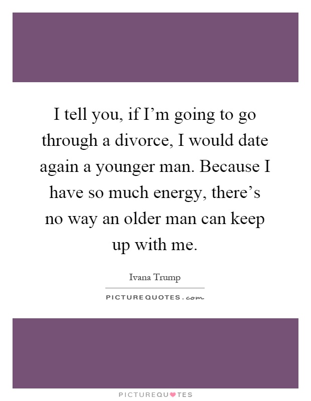 I tell you, if I'm going to go through a divorce, I would date again a younger man. Because I have so much energy, there's no way an older man can keep up with me Picture Quote #1
