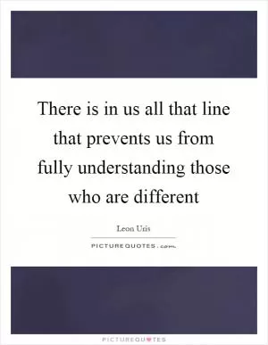 There is in us all that line that prevents us from fully understanding those who are different Picture Quote #1