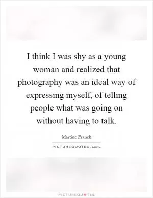 I think I was shy as a young woman and realized that photography was an ideal way of expressing myself, of telling people what was going on without having to talk Picture Quote #1