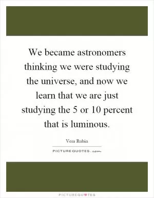 We became astronomers thinking we were studying the universe, and now we learn that we are just studying the 5 or 10 percent that is luminous Picture Quote #1