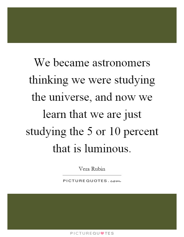 We became astronomers thinking we were studying the universe, and now we learn that we are just studying the 5 or 10 percent that is luminous Picture Quote #1