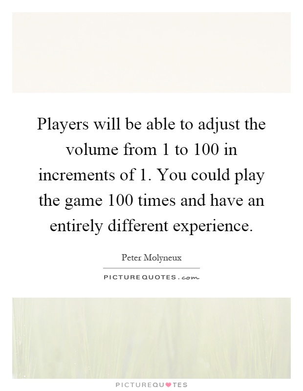 Players will be able to adjust the volume from 1 to 100 in increments of 1. You could play the game 100 times and have an entirely different experience Picture Quote #1