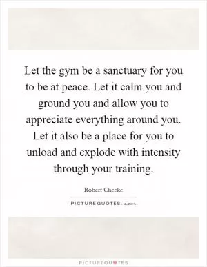 Let the gym be a sanctuary for you to be at peace. Let it calm you and ground you and allow you to appreciate everything around you. Let it also be a place for you to unload and explode with intensity through your training Picture Quote #1